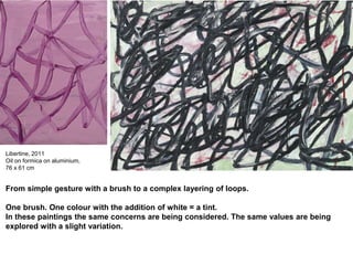 Libertine, 2011
Oil on formica on aluminium,
76 x 61 cm
From simple gesture with a brush to a complex layering of loops.
One brush. One colour with the addition of white = a tint.
In these paintings the same concerns are being considered. The same values are being
explored with a slight variation.
 