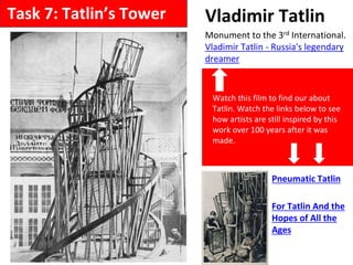 Vladimir Tatlin
Monument to the 3rd International.
Vladimir Tatlin - Russia's legendary
dreamer
Pneumatic Tatlin
For Tatlin And the
Hopes of All the
Ages
Watch this film to find our about
Tatlin. Watch the links below to see
how artists are still inspired by this
work over 100 years after it was
made.
Task 7: Tatlin’s Tower
 