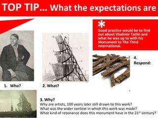 TOP TIP… What the expectations are
*
1. Who? 2. What?
3. Why?
Why are artists, 100 years later still drawn to this work?
What was the wider context in which this work was made?
What kind of resonance does this monument have in the 21st century?
Good practice would be to find
out about Vladimir Tatlin and
what he was up to with his
Monument to The Third
International.
4.
Respond:
 