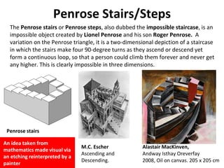 Penrose Stairs/Steps
The Penrose stairs or Penrose steps, also dubbed the impossible staircase, is an
impossible object created by Lionel Penrose and his son Roger Penrose. A
variation on the Penrose triangle, it is a two-dimensional depiction of a staircase
in which the stairs make four 90-degree turns as they ascend or descend yet
form a continuous loop, so that a person could climb them forever and never get
any higher. This is clearly impossible in three dimensions.
Penrose stairs
M.C. Escher
Ascending and
Descending.
Alastair MacKinven,
Andway Isthay Oreverfay
2008, Oil on canvas. 205 x 205 cm
An idea taken from
mathematics made visual via
an etching reinterpreted by a
painter
 
