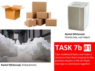Rachel Whiteread
Charity box, cast object
Rachel Whiteread, Embankment.
TASK 7b #1
Take cardboard boxes and make a
structure from them inspired by the
previous lessons in the Art foyer.
Use tape to stick boxes together.
 