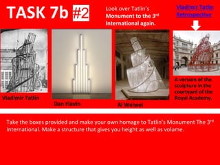 Ai Weiwei
TASK 7b #2
Look over Tatlin’s
Monument to the 3rd
International again.
Vladimir Tatlin
Dan Flavin
A version of the
sculpture in the
courtyard of the
Royal Academy.
Take the boxes provided and make your own homage to Tatlin’s Monument The 3rd
International. Make a structure that gives you height as well as volume.
Vladimir Tatlin
Retrospective
 
