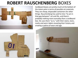 Cardboard boxes are pretty much at the bottom of
the totem pole in terms of possible art materials.
They are cheap, disposable containers for other
things. Rauschenberg has said he tries “to act in
that gap between” art and life, and there's
probably nothing more everyday than a cardboard
box. He uses them “as is,” with their stains, tears,
marks and worn labels revealing their history and
creating a patina of wear and age.
ROBERT RAUSCHENBERG BOXES
 