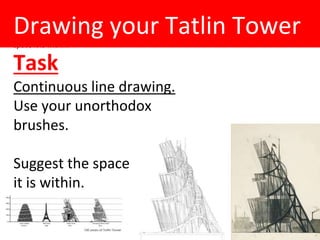 (Rob Mon 4th Feb)
Draw from Tatlin Tower-
continuous line use unorthodox brushes / drip painting (?)- work big. Suggest the
space it is within.
Drawing your Tatlin Tower
Task
Continuous line drawing.
Use your unorthodox
brushes.
Suggest the space
it is within.
 