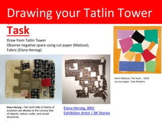 (Rob Mon 4th Feb)
Draw from Tatlin Tower-
continuous line use unorthodox brushes / drip painting (?)- work big. Suggest the
space it is within.
Drawing your Tatlin Tower
Task
Draw from Tatlin Tower
Observe negative space using cut paper (Matisse),
Fabric (Elana Herzog)
Henri Matisse, The Snail , 1953
cut out paper. Tate Modern.
Elana Herzog, BRIC
Exhibition Artist | BK Stories
Elana Herzog = Her work tells a history of
evolution yet alludes to the ruinous fate
of objects, nature, order, and social
structures.
 