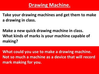 Drawing Machine.
Take your drawing machines and get them to make
a drawing in class.
Make a new quick drawing machine in class.
What kinds of marks is your machine capable of
making?
What could you use to make a drawing machine.
Not so much a machine as a device that will record
mark making for you.
 