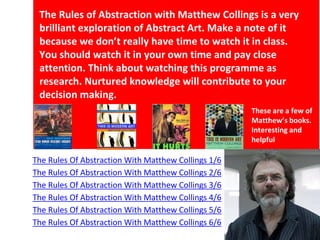 The Rules Of Abstraction With Matthew Collings 1/6
The Rules Of Abstraction With Matthew Collings 2/6
The Rules Of Abstraction With Matthew Collings 3/6
The Rules Of Abstraction With Matthew Collings 4/6
The Rules Of Abstraction With Matthew Collings 5/6
The Rules Of Abstraction With Matthew Collings 6/6
The Rules of Abstraction with Matthew Collings is a very
brilliant exploration of Abstract Art. Make a note of it
because we don’t really have time to watch it in class.
You should watch it in your own time and pay close
attention. Think about watching this programme as
research. Nurtured knowledge will contribute to your
decision making.
These are a few of
Matthew’s books.
Interesting and
helpful
 