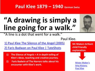 “A drawing is simply a
line going for a walk.”
“A line is a dot that went for a walk.”
Paul Klee.
Paul Klee 1879 – 1940 German Swiss
1) Paul Klee The Silence of the Angel (2005)
2) Faris Badwan on Paul Klee | TateShots
Mr Makers briliant
child friendly
explanation.
1) The Silence of Angels = A in depth telling of
Klee’s ideas, teaching and creative journey.
2) Faris Badwin of The Horrors talks about his
encounter with Klee’s work.
Mister Maker's
Arty History:
Paul Klee
 