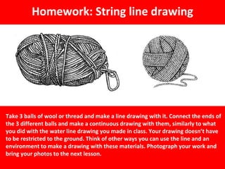 Homework: String line drawing
Take 3 balls of wool or thread and make a line drawing with it. Connect the ends of
the 3 different balls and make a continuous drawing with them, similarly to what
you did with the water line drawing you made in class. Your drawing doesn’t have
to be restricted to the ground. Think of other ways you can use the line and an
environment to make a drawing with these materials. Photograph your work and
bring your photos to the next lesson.
 