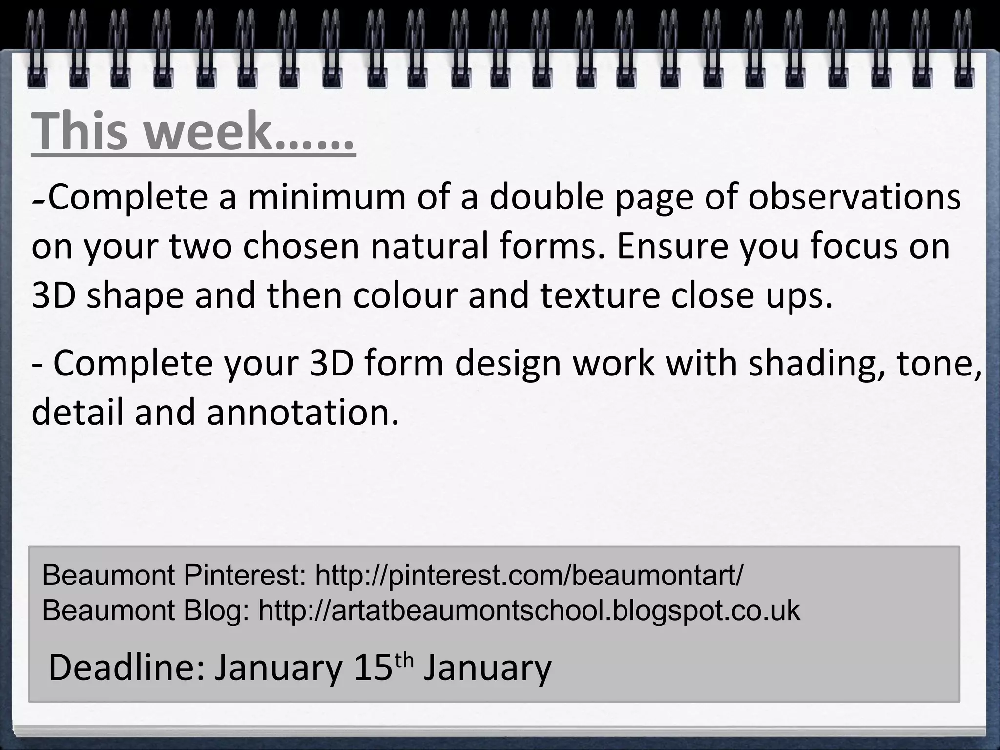 -Complete a minimum of a double page of observations
on your two chosen natural forms. Ensure you focus on
3D shape and then colour and texture close ups.
- Complete your 3D form design work with shading, tone,
detail and annotation.
Beaumont Pinterest: http://pinterest.com/beaumontart/
Beaumont Blog: http://artatbeaumontschool.blogspot.co.uk
Deadline: January 15th
January
This week……
 