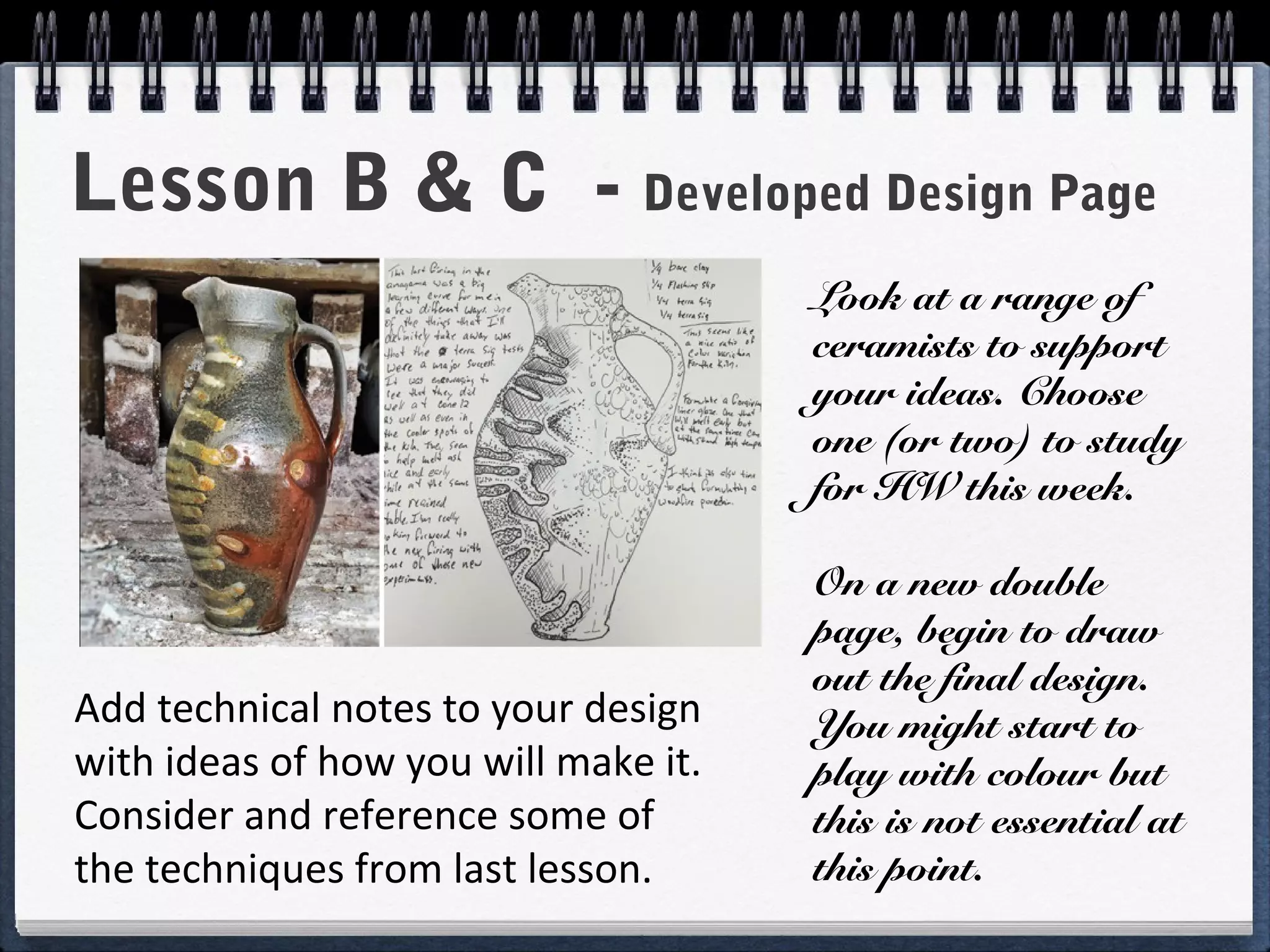 Add technical notes to your design
with ideas of how you will make it.
Consider and reference some of
the techniques from last lesson.
Lesson B & C - Developed Design Page
Look at a range of
ceramists to support
your ideas. Choose
one (or two) to study
for HW this week.
On a new double
page, begin to draw
out the final design.
You might start to
play with colour but
this is not essential at
this point.
 