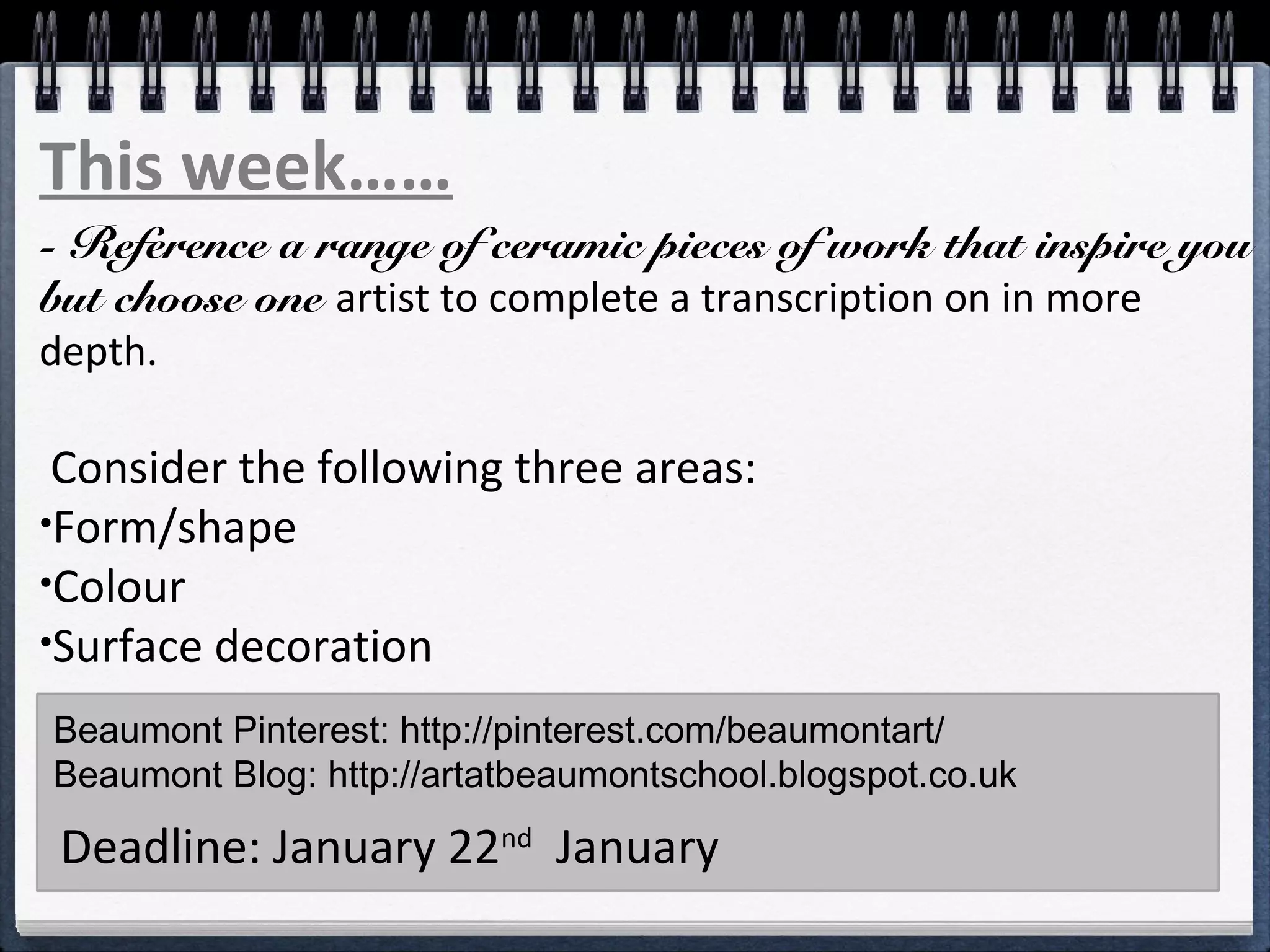 - Reference a range of ceramic pieces of work that inspire you
but choose one artist to complete a transcription on in more
depth.
Consider the following three areas:
•Form/shape
•Colour
•Surface decoration
Choose one artist and study them in more depth.Beaumont Pinterest: http://pinterest.com/beaumontart/
Beaumont Blog: http://artatbeaumontschool.blogspot.co.uk
Deadline: January 22nd
January
This week……
 