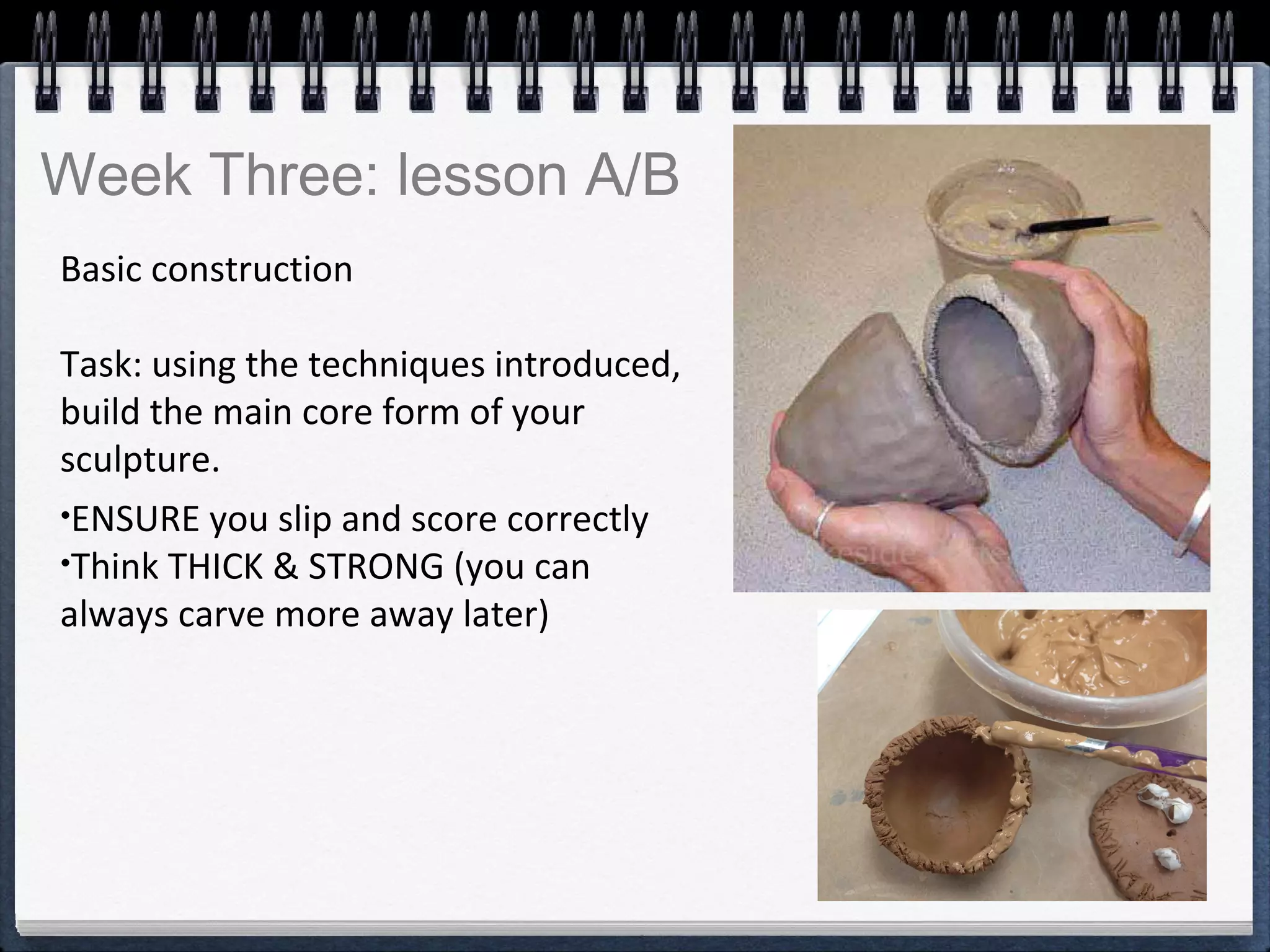 Basic construction
Task: using the techniques introduced,
build the main core form of your
sculpture.
•ENSURE you slip and score correctly
•Think THICK & STRONG (you can
always carve more away later)
Week Three: lesson A/B
 