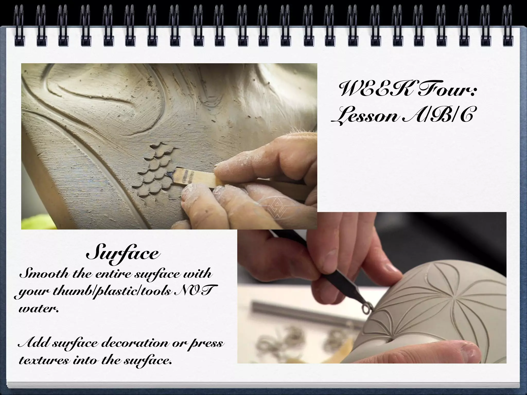 WEEK Four:
Lesson A/B/C
Surface
Smooth the entire surface with
your thumb/plastic/tools NOT
water.
Add surface decoration or press
textures into the surface.
 