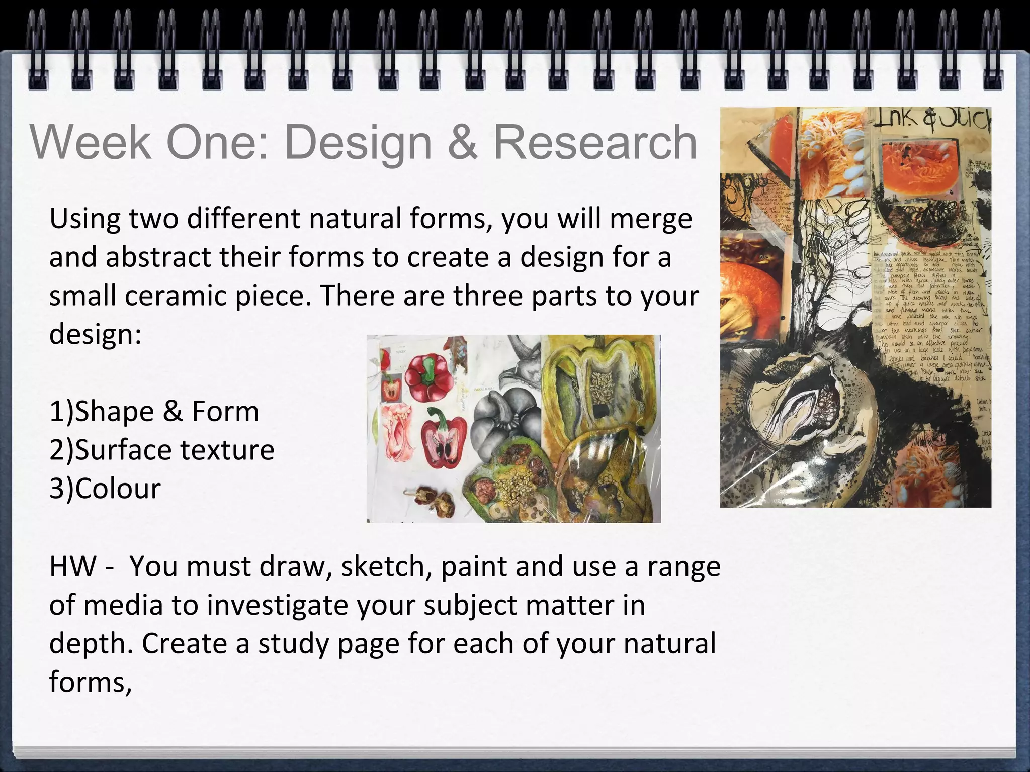 Using two different natural forms, you will merge
and abstract their forms to create a design for a
small ceramic piece. There are three parts to your
design:
1)Shape & Form
2)Surface texture
3)Colour
HW - You must draw, sketch, paint and use a range
of media to investigate your subject matter in
depth. Create a study page for each of your natural
forms,
Week One: Design & Research
 