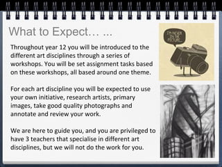 Throughout year 12 you will be introduced to the
different art disciplines through a series of
workshops. You will be set assignment tasks based
on these workshops, all based around one theme.
For each art discipline you will be expected to use
your own initiative, research artists, primary
images, take good quality photographs and
annotate and review your work.
We are here to guide you, and you are privileged to
have 3 teachers that specialise in different art
disciplines, but we will not do the work for you.
What to Expect… ...
 
