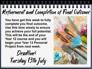 You have got this week to fully
complete you final outcome.
Use this time wisely to ensure
you achieve your full potential.
This will be the end of your
Year 12 course and you will
begin your Year 13 Personal
Project from next week.
 