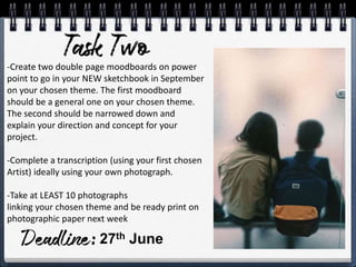 -Create two double page moodboards on power
point to go in your NEW sketchbook in September
on your chosen theme. The first moodboard
should be a general one on your chosen theme.
The second should be narrowed down and
explain your direction and concept for your
project.
-Complete a transcription (using your first chosen
Artist) ideally using your own photograph.
-Take at LEAST 10 photographs
linking your chosen theme and be ready print on
photographic paper next week
27th June
 