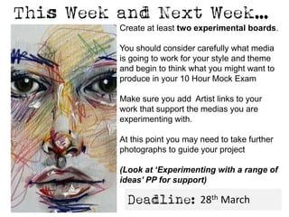 Create at least two experimental boards.
You should consider carefully what media
is going to work for your style and theme
and begin to think what you might want to
produce in your 10 Hour Mock Exam
Make sure you add Artist links to your
work that support the medias you are
experimenting with.
At this point you may need to take further
photographs to guide your project
(Look at ‘Experimenting with a range of
ideas’ PP for support)
28th March
 