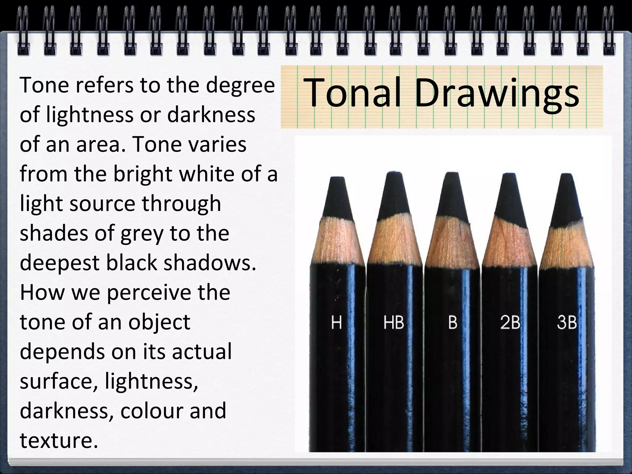 Tonal DrawingsTone refers to the degree
of lightness or darkness
of an area. Tone varies
from the bright white of a
light source through
shades of grey to the
deepest black shadows.
How we perceive the
tone of an object
depends on its actual
surface, lightness,
darkness, colour and
texture.
