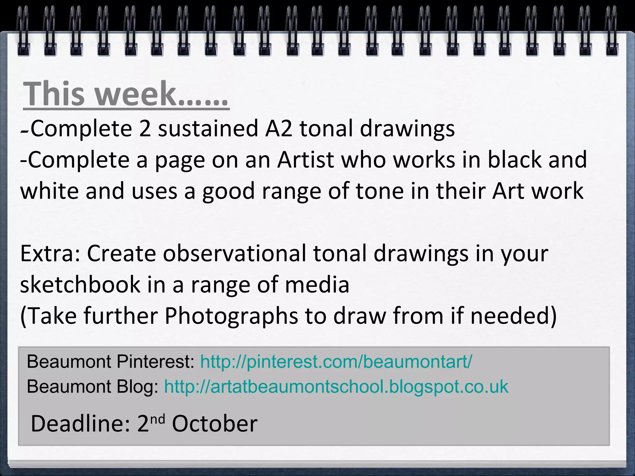 Beaumont Pinterest: http://pinterest.com/beaumontart/
Beaumont Blog: http://artatbeaumontschool.blogspot.co.uk
Deadline: 2nd
October
This week……
-Complete 2 sustained A2 tonal drawings
-Complete a page on an Artist who works in black and
white and uses a good range of tone in their Art work
Extra: Create observational tonal drawings in your
sketchbook in a range of media
(Take further Photographs to draw from if needed)