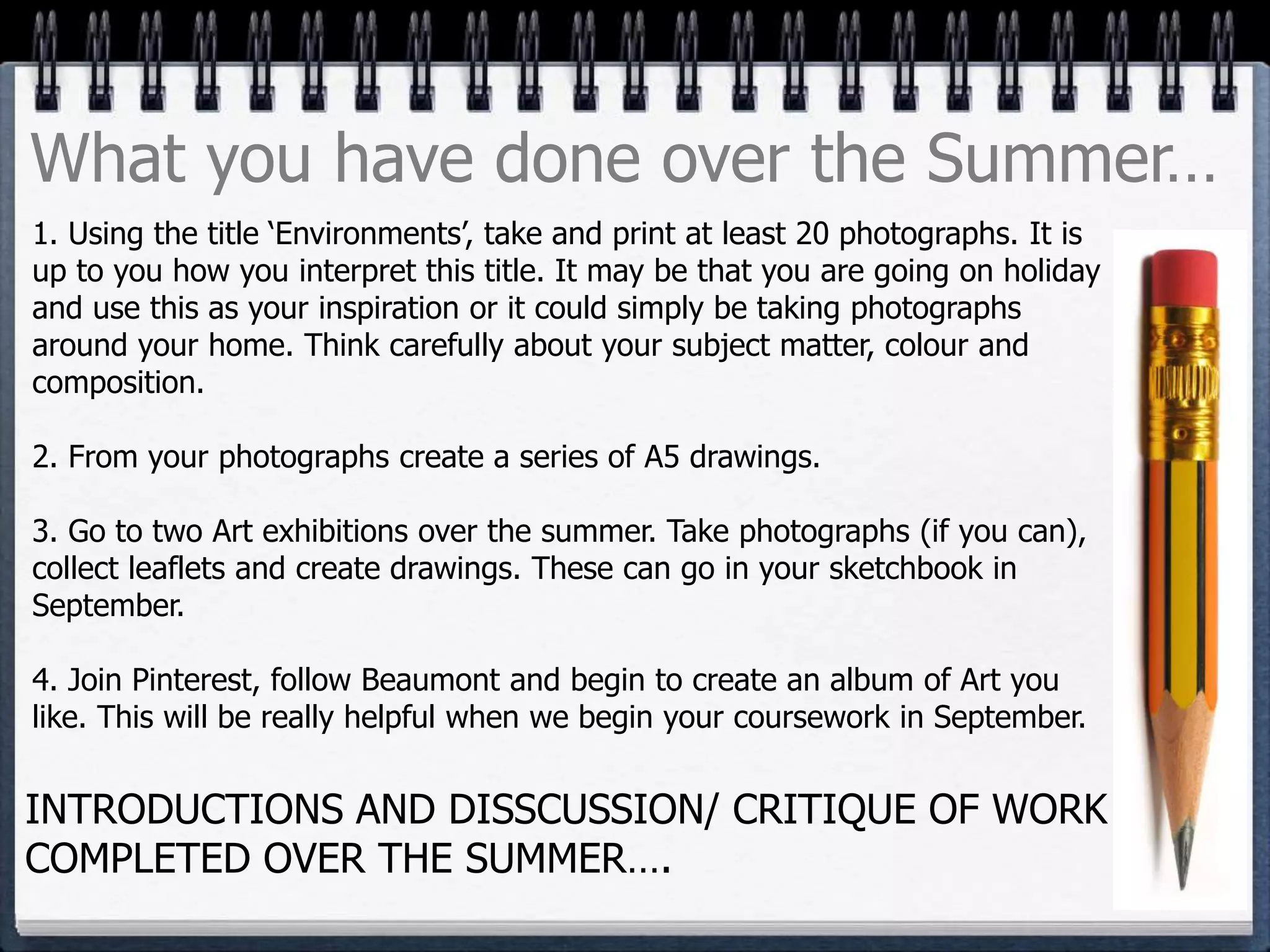 1. Using the title ‘Environments’, take and print at least 20 photographs. It is
up to you how you interpret this title. It may be that you are going on holiday
and use this as your inspiration or it could simply be taking photographs
around your home. Think carefully about your subject matter, colour and
composition.
2. From your photographs create a series of A5 drawings.
3. Go to two Art exhibitions over the summer. Take photographs (if you can),
collect leaflets and create drawings. These can go in your sketchbook in
September.
4. Join Pinterest, follow Beaumont and begin to create an album of Art you
like. This will be really helpful when we begin your coursework in September.
What you have done over the Summer…
INTRODUCTIONS AND DISSCUSSION/ CRITIQUE OF WORK
COMPLETED OVER THE SUMMER….
 