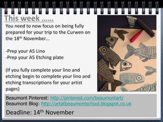 Beaumont Pinterest: http://pinterest.com/beaumontart/
Beaumont Blog: http://artatbeaumontschool.blogspot.co.uk
Deadline: 14th November
This week ……
You need to now focus on being fully
prepared for your trip to the Curwen on
the 18th November…
-Prep your A5 Lino
-Prep your A5 Etching plate
(If you fully complete your lino and
etching begin to complete your lino and
etching transcriptions for your artist
pages)
 
