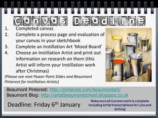 Beaumont Pinterest: http://pinterest.com/beaumontart/
Beaumont Blog: http://artatbeaumontschool.blogspot.co.uk
Deadline: Friday 6th January
1. Completed canvas
2. Complete a process page and evaluation of
your canvas in your sketchbook
3. Complete an Instillation Art ‘Mood Board’
4. Choose an Instillation Artist and print out
information on research on them (this
Artist will inform your Instillation work
after Christmas)
(Please see next Power Point Slides and Beaumont
Pinterest for Instillation Artists)
Make sure all Curwen work is complete
including Artist transcriptions for Lino and
etching
 