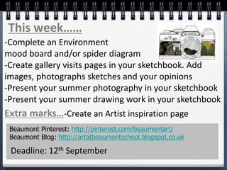 This week……
-Complete an Environment
mood board and/or spider diagram
-Create gallery visits pages in your sketchbook. Add
images, photographs sketches and your opinions
-Present your summer photography in your sketchbook
-Present your summer drawing work in your sketchbook
Extra marks…-Create an Artist inspiration page
Beaumont Pinterest: http://pinterest.com/beaumontart/
Beaumont Blog: http://artatbeaumontschool.blogspot.co.uk
Deadline: 12th September
 