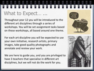 Throughout year 12 you will be introduced to the
different art disciplines through a series of
workshops. You will be set assignment tasks based
on these workshops, all based around one theme.
For each art discipline you will be expected to use
your own initiative, research artists, primary
images, take good quality photographs and
annotate and review your work.
We are here to guide you, and you are privileged to
have 3 teachers that specialise in different art
disciplines, but we will not do the work for you.
What to Expect… ...
 