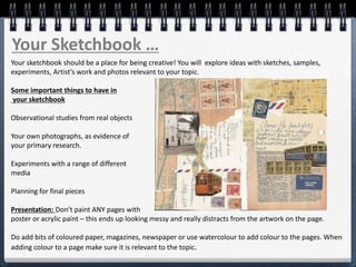 Your Sketchbook …
Your sketchbook should be a place for being creative! You will explore ideas with sketches, samples,
experiments, Artist’s work and photos relevant to your topic.
Some important things to have in
your sketchbook
Observational studies from real objects
Your own photographs, as evidence of
your primary research.
Experiments with a range of different
media
Planning for final pieces
Presentation: Don’t paint ANY pages with
poster or acrylic paint – this ends up looking messy and really distracts from the artwork on the page.
Do add bits of coloured paper, magazines, newspaper or use watercolour to add colour to the pages. When
adding colour to a page make sure it is relevant to the topic.
 