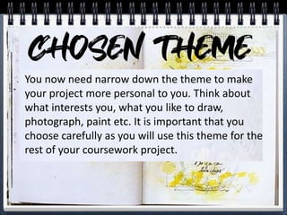 You now need narrow down the theme to make
your project more personal to you. Think about
what interests you, what you like to draw,
photograph, paint etc. It is important that you
choose carefully as you will use this theme for the
rest of your coursework project.
 