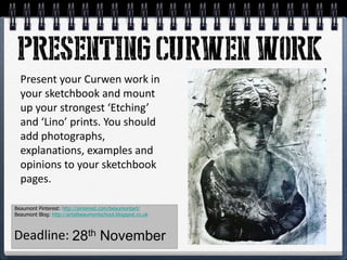 Present your Curwen work in
your sketchbook and mount
up your strongest ‘Etching’
and ‘Lino’ prints. You should
add photographs,
explanations, examples and
opinions to your sketchbook
pages.
Beaumont Pinterest: http://pinterest.com/beaumontart/
Beaumont Blog: http://artatbeaumontschool.blogspot.co.uk
Deadline: 28th November
 