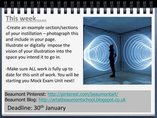 Beaumont Pinterest: http://pinterest.com/beaumontart/
Beaumont Blog: http://artatbeaumontschool.blogspot.co.uk
Deadline: 30th January
This week……
-Create an example section/sections
of your instillation – photograph this
and include in your page.
Illustrate or digitally impose the
vision of your illustration into the
space you intend it to go in.
-Make sure ALL work is fully up to
date for this unit of work. You will be
starting you Mock Exam Unit next!
 