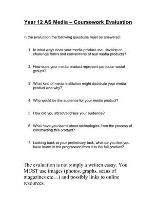 Year 12 AS Media – Coursework Evaluation

In the evaluation the following questions must be answered:


  1. In what ways does your media product use, develop or
     challenge forms and conventions of real media products?


  2. How does your media product represent particular social
     groups?


  3. What kind of media institution might distribute your media
     product and why?


  4. Who would be the audience for your media product?


  5. How did you attract/address your audience?


  6. What have you learnt about technologies from the process of
     constructing this product?


  7. Looking back at your preliminary task, what do you feel you
     have learnt in the progression from it to the full product?




The evaluation is not simply a written essay. You
MUST use images (photos, graphs, scans of
magazines etc…) and possibly links to online
resources.
 