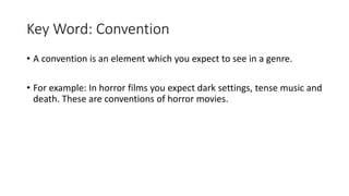 Key Word: Convention
• A convention is an element which you expect to see in a genre.
• For example: In horror films you expect dark settings, tense music and
death. These are conventions of horror movies.