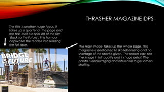 THRASHER MAGAZINE DPS 
The main image takes up the whole page, this 
magazine is dedicated to skateboarding and no 
shortage of the sport is given. The reader can see 
the image in full quality and in huge detail. The 
photo is encouraging and influential to get others 
skating. 
The title is another huge focus, it 
takes up a quarter of the page and 
the text itself is a spin off of the film 
‘Back to the Future’, this humour 
captivates the reader into reading 
the full issue. 
 