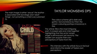 TAYLOR MOMSEMS DPS 
The colour scheme girl is dark and 
gothic; red and black but then the 
cream colouring portrays innocence in 
the. 
The article title is the most intriguing 
part, it crossed wild and child together 
highlighting that the actor turned 
singer is still innocent yet raunchy. The 
reader can acquire their own 
perceptions of Taylor from this. 
This interview with the article focus is factual 
and informs the reader of Taylors own 
perceptions. 
The main image is rather ‘sexual’ the leather 
is associated with bondage and ‘adult 
things’, not something a child is accustomed 
to. 
