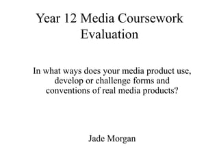 Year 12 Media Coursework
Evaluation
In what ways does your media product use,
develop or challenge forms and
conventions of real media products?
Jade Morgan
 