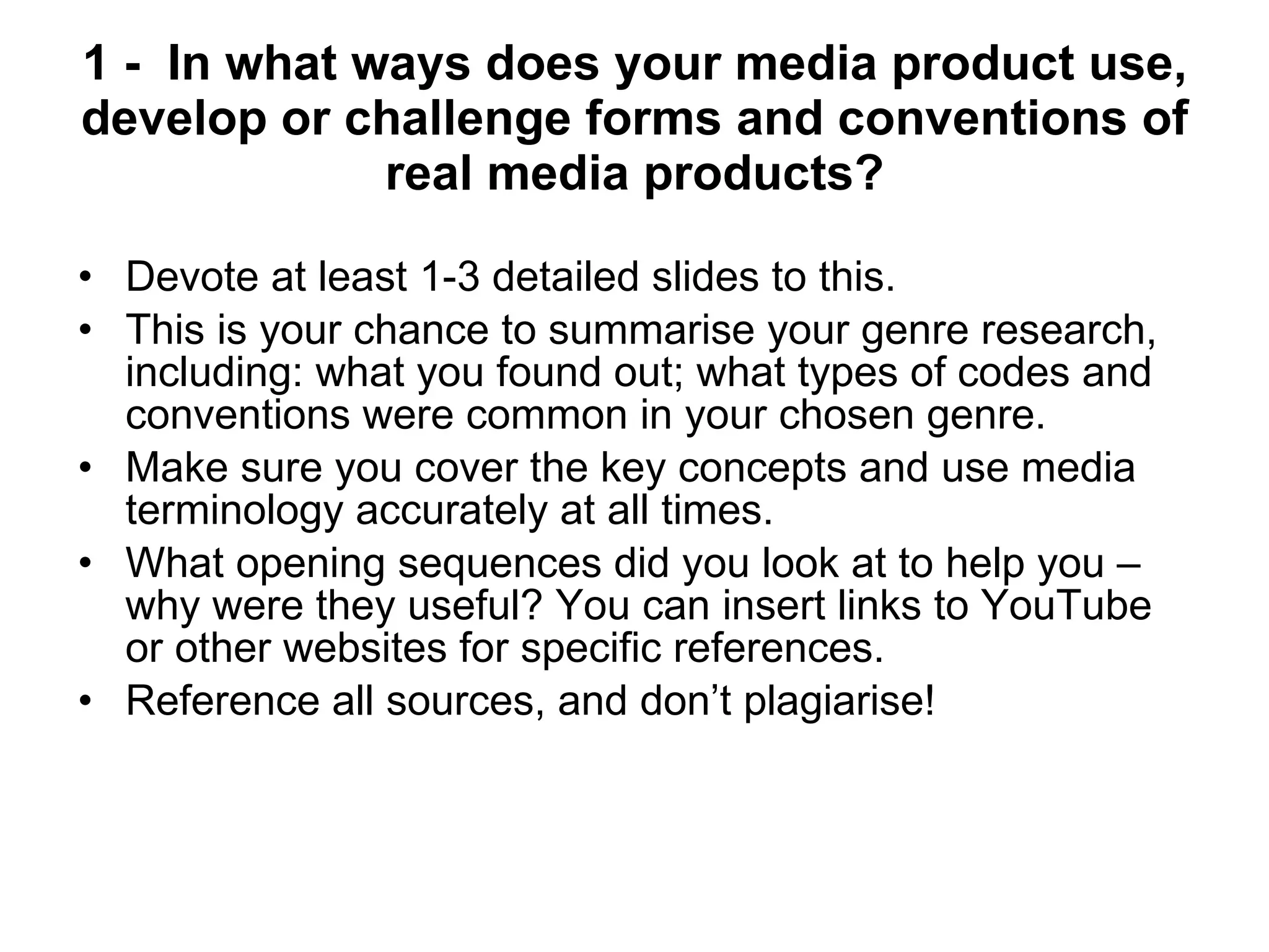 1 -  In what ways does your media product use, develop or challenge forms and conventions of real media products? Devote at least 1-3 detailed slides to this. This is your chance to summarise your genre research, including: what you found out; what types of codes and conventions were common in your chosen genre.  Make sure you cover the key concepts and use media terminology accurately at all times. What opening sequences did you look at to help you – why were they useful? You can insert links to YouTube or other websites for specific references. Reference all sources, and don’t plagiarise!  