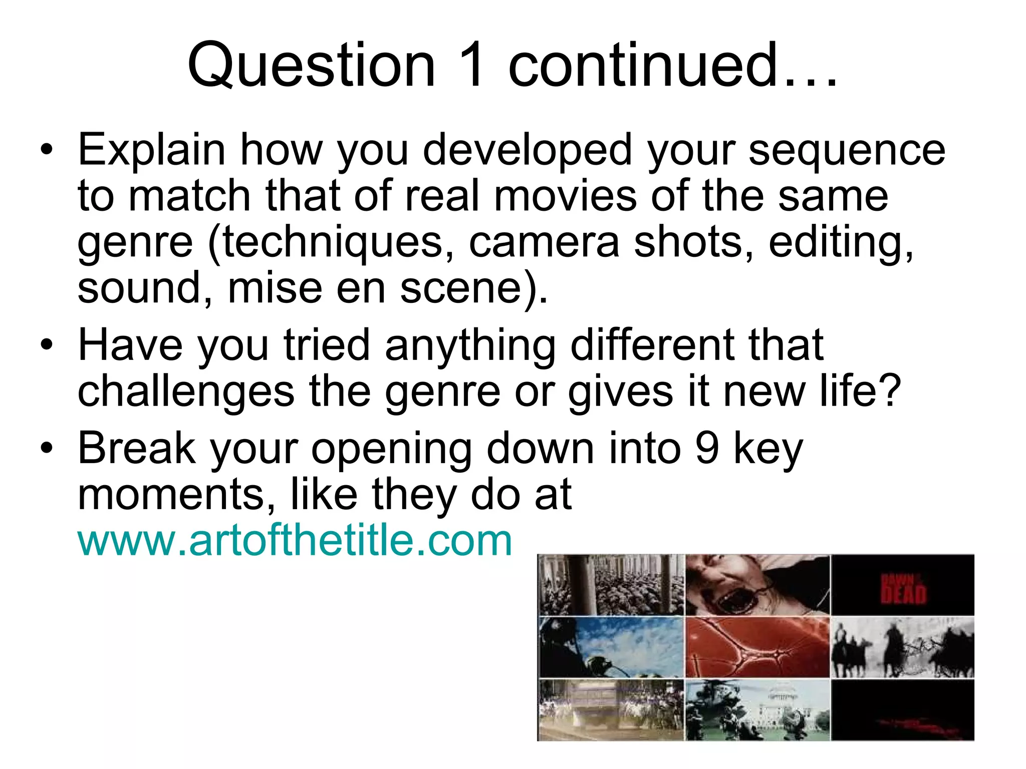 Question 1 continued… Explain how you developed your sequence to match that of real movies of the same genre (techniques, camera shots, editing, sound, mise en scene). Have you tried anything different that challenges the genre or gives it new life?  Break your opening down into 9 key moments, like they do at  www.artofthetitle.com   