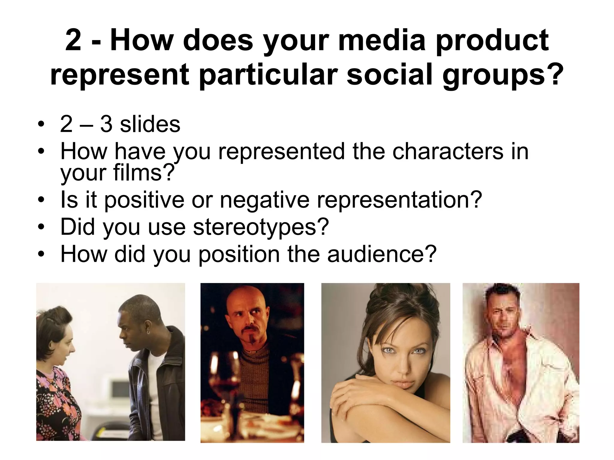 2 - How does your media product represent particular social groups? 2 – 3 slides How have you represented the characters in your films? Is it positive or negative representation? Did you use stereotypes?  How did you position the audience? 