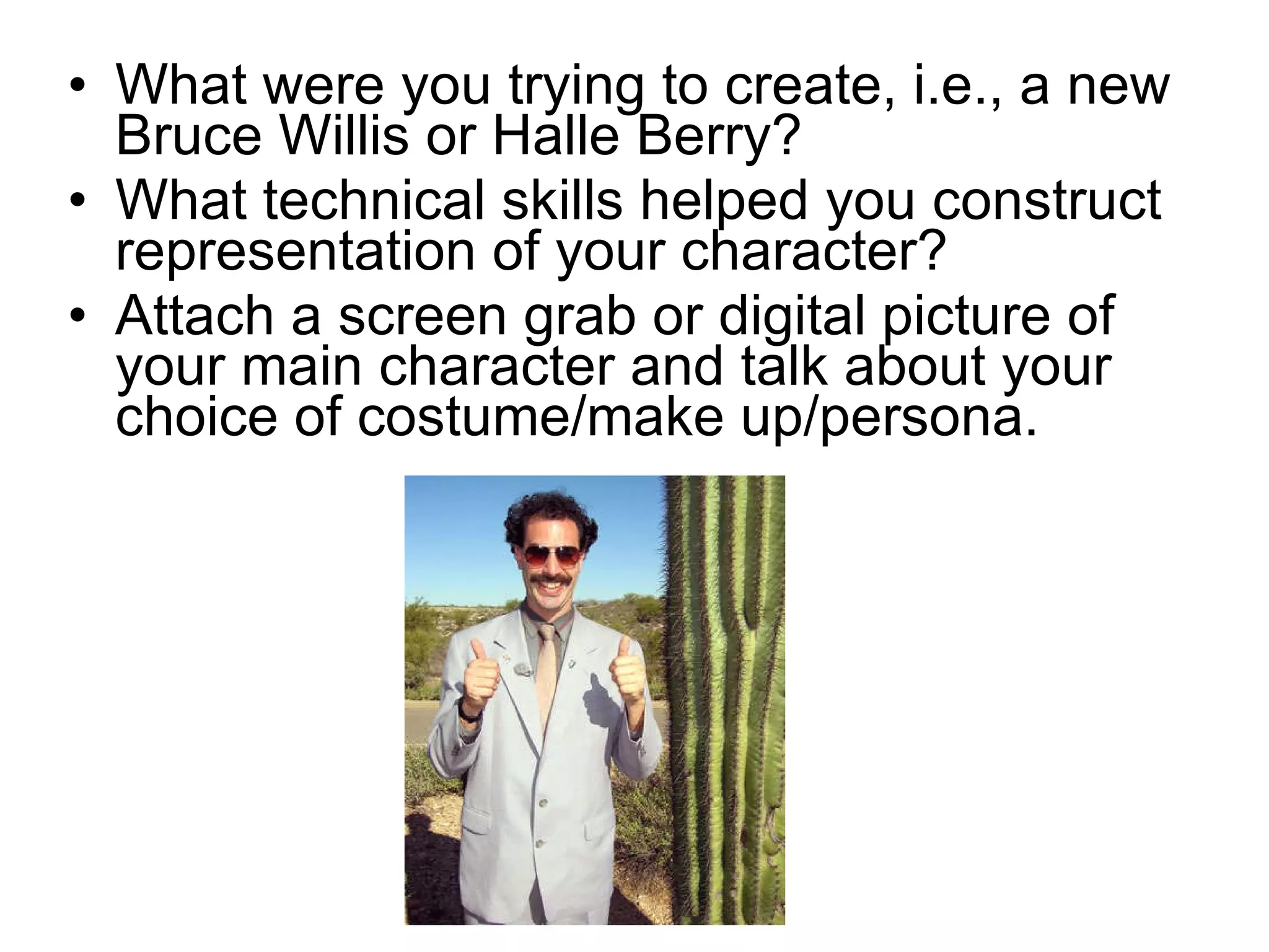 What were you trying to create, i.e., a new Bruce Willis or Halle Berry? What technical skills helped you construct representation of your character? Attach a screen grab or digital picture of your main character and talk about your choice of costume/make up/persona. 
