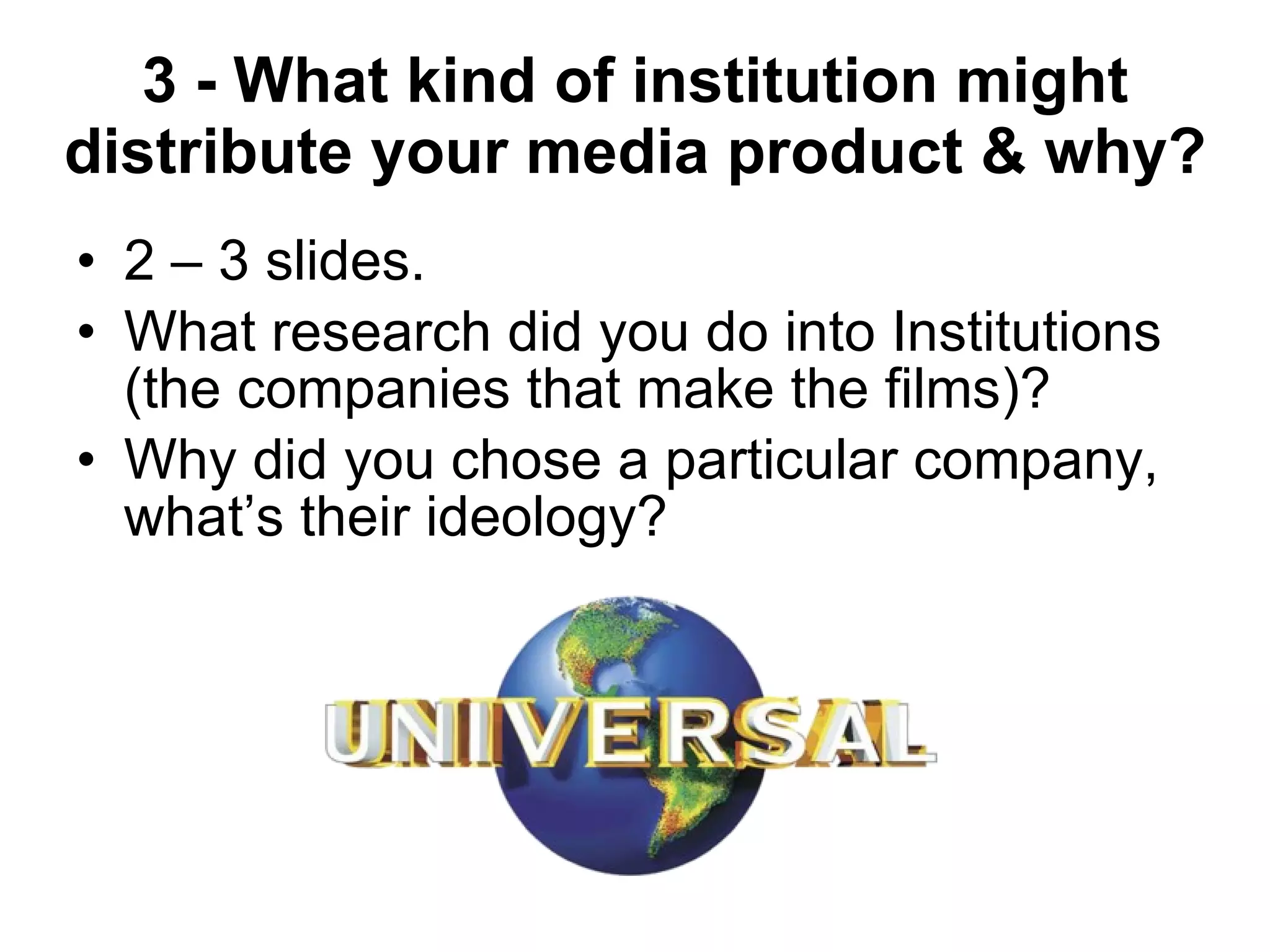 3 - What kind of institution might distribute your media product & why? 2 – 3 slides. What research did you do into Institutions (the companies that make the films)? Why did you chose a particular company, what’s their ideology? 