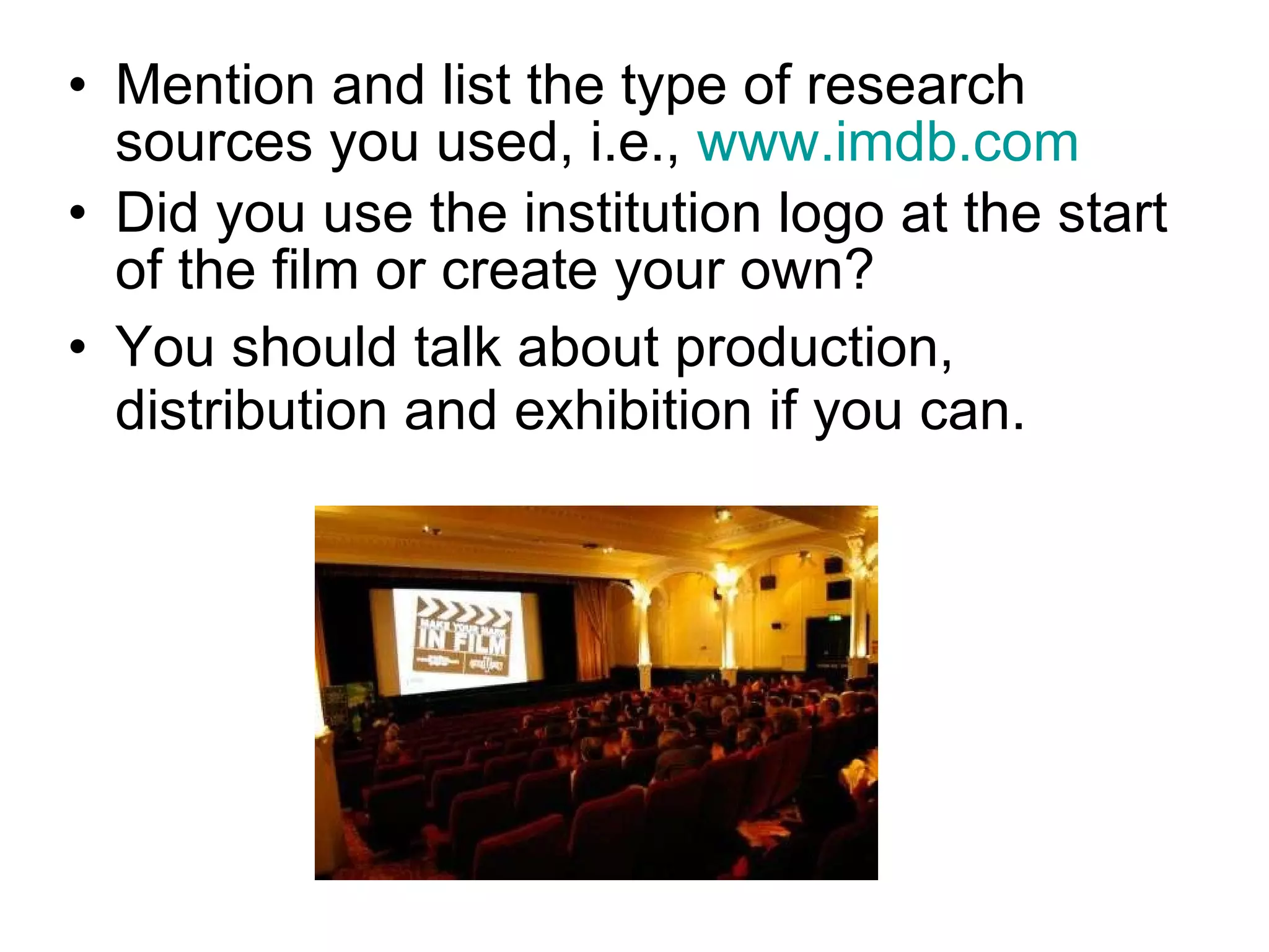 Mention and list the type of research sources you used, i.e.,  www.imdb.com   Did you use the institution logo at the start of the film or create your own?  You should talk about production, distribution and exhibition if you can.  
