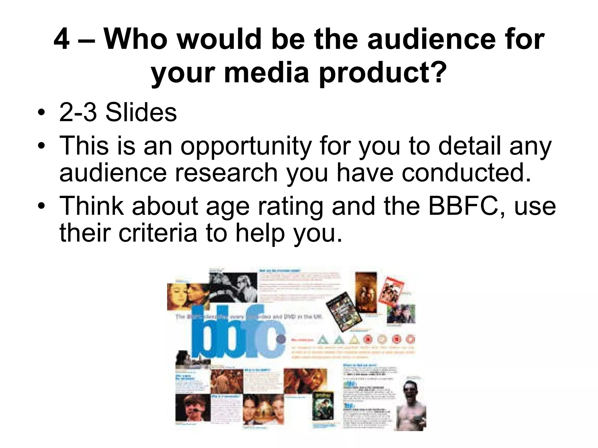 4 – Who would be the audience for your media product? 2-3 Slides  This is an opportunity for you to detail any audience research you have conducted. Think about age rating and the BBFC, use their criteria to help you. 
