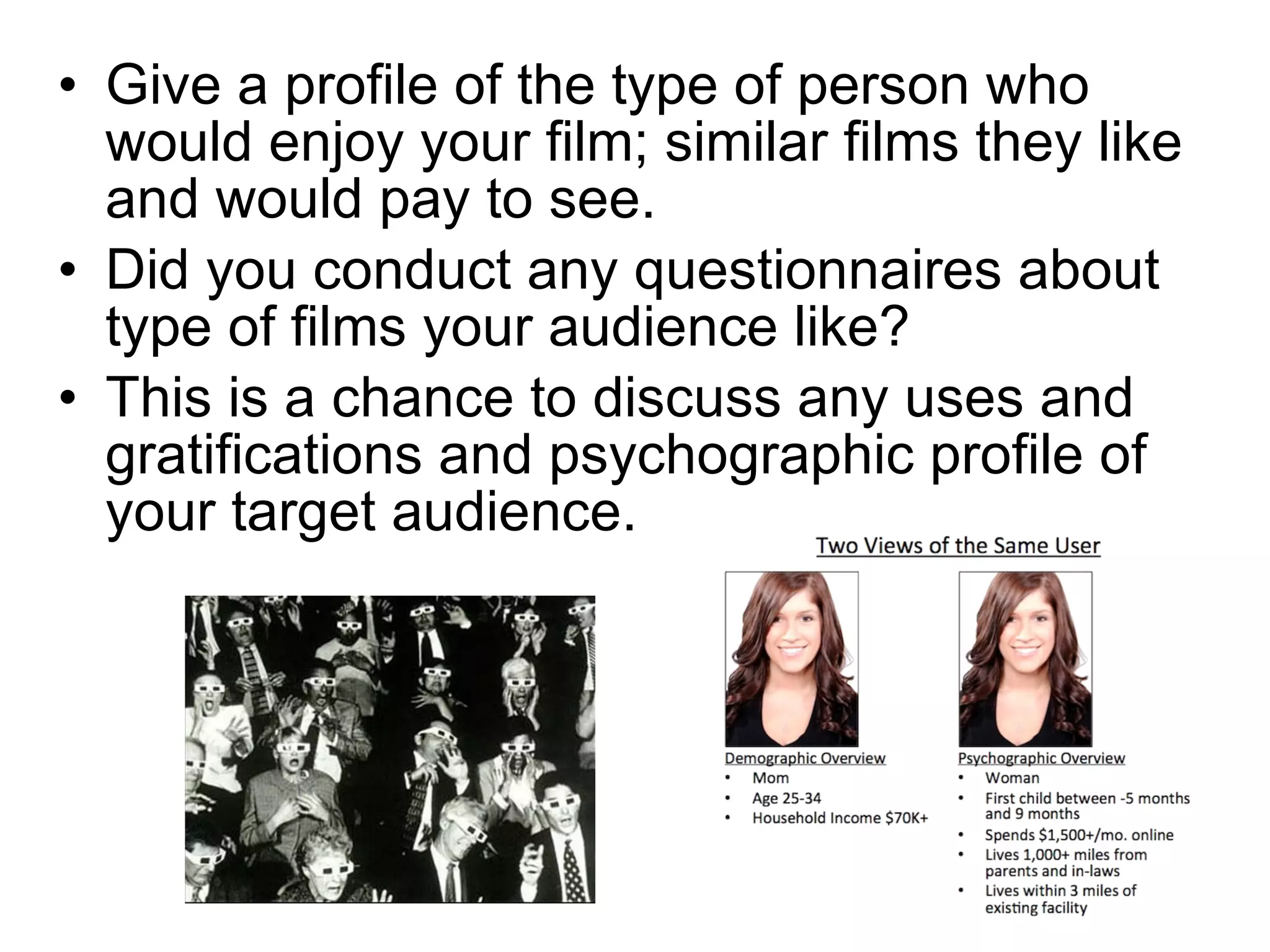 Give a profile of the type of person who would enjoy your film; similar films they like and would pay to see. Did you conduct any questionnaires about type of films your audience like? This is a chance to discuss any uses and gratifications and psychographic profile of your target audience. 