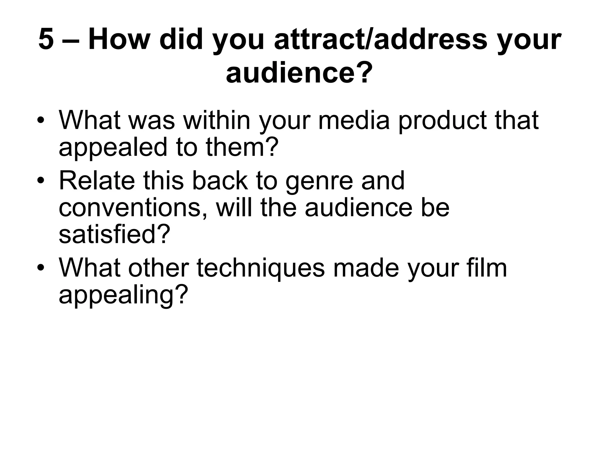 5 – How did you attract/address your audience? What was within your media product that appealed to them?  Relate this back to genre and conventions, will the audience be satisfied? What other techniques made your film appealing? 