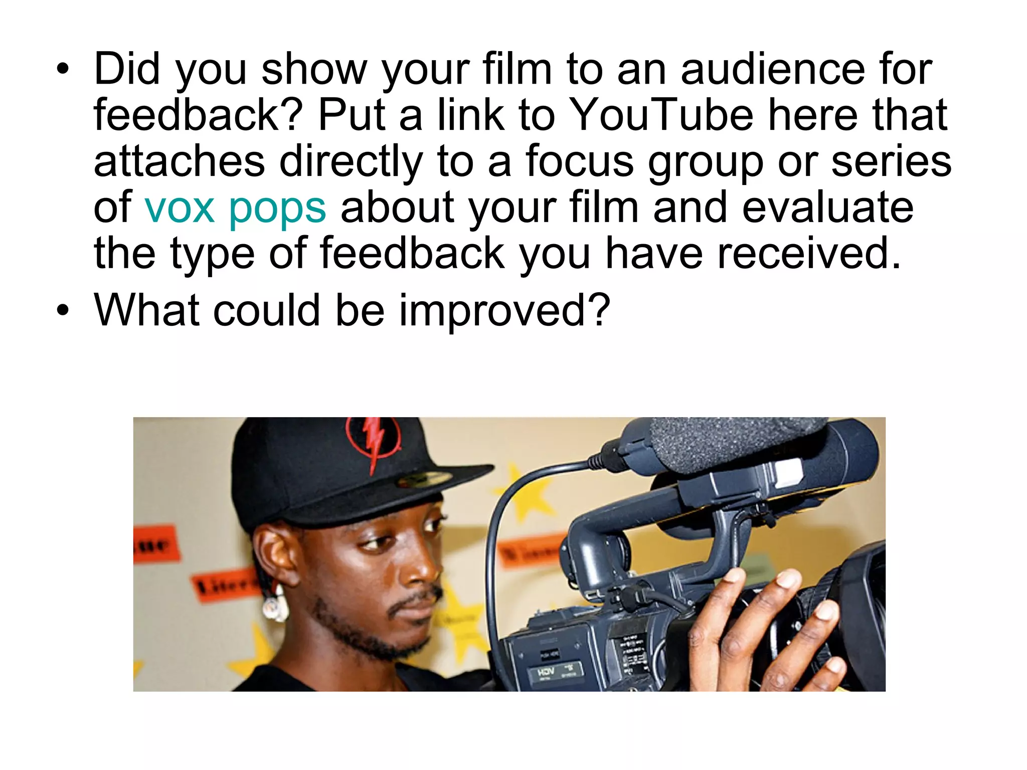 Did you show your film to an audience for feedback? Put a link to YouTube here that attaches directly to a focus group or series of  vox pops  about your film and evaluate the type of feedback you have received. What could be improved? 