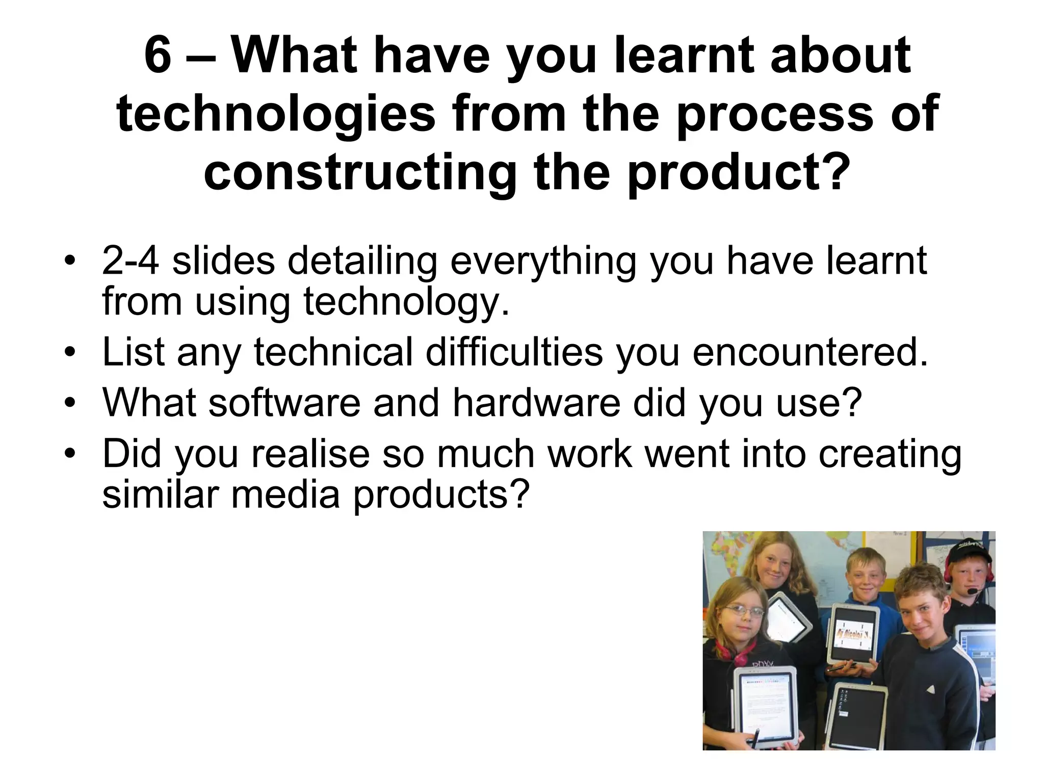 6 – What have you learnt about technologies from the process of constructing the product? 2-4 slides detailing everything you have learnt from using technology. List any technical difficulties you encountered. What software and hardware did you use? Did you realise so much work went into creating similar media products? 